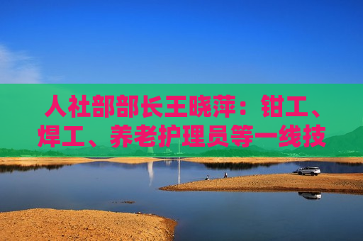 人社部部长王晓萍：钳工、焊工、养老护理员等一线技工普遍短缺丨两会时间