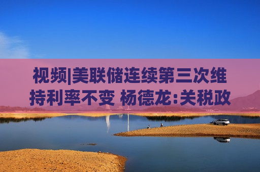 视频|美联储连续第三次维持利率不变 杨德龙:关税政策引发经济前景不确定