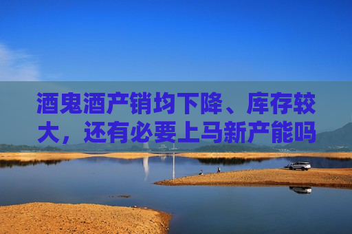 酒鬼酒产销均下降、库存较大，还有必要上马新产能吗？公司回应