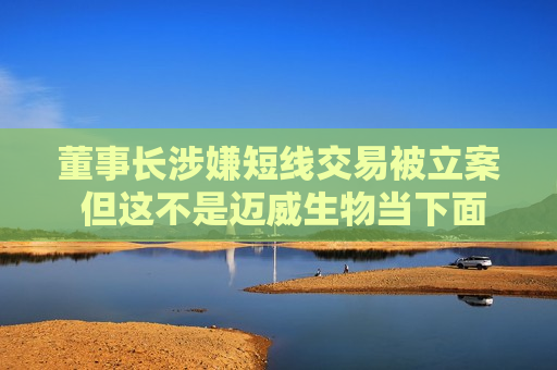 董事长涉嫌短线交易被立案 但这不是迈威生物当下面临的最大挑战
