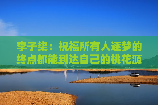 李子柒：祝福所有人逐梦的终点都能到达自己的桃花源