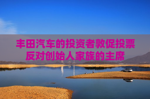 丰田汽车的投资者敦促投票反对创始人家族的主席