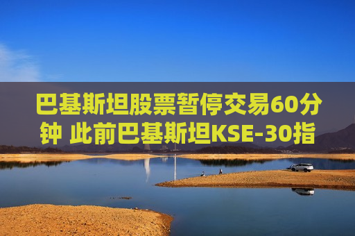 巴基斯坦股票暂停交易60分钟 此前巴基斯坦KSE-30指数一度飙升9.2%