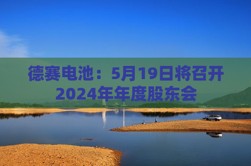 德赛电池：5月19日将召开2024年年度股东会