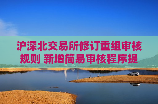 沪深北交易所修订重组审核规则 新增简易审核程序提高并购效率