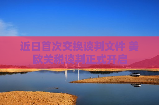 近日首次交换谈判文件 美欧关税谈判正式开启