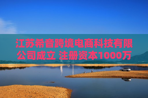 江苏希音跨境电商科技有限公司成立 注册资本1000万人民币