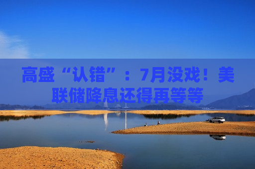 高盛“认错”：7月没戏！美联储降息还得再等等