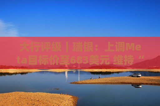 大行评级｜瑞银：上调Meta目标价至683美元 维持“买入”评级