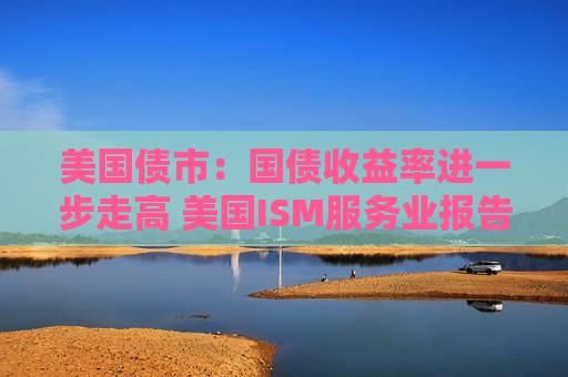 美国债市：国债收益率进一步走高 美国ISM服务业报告表现强劲