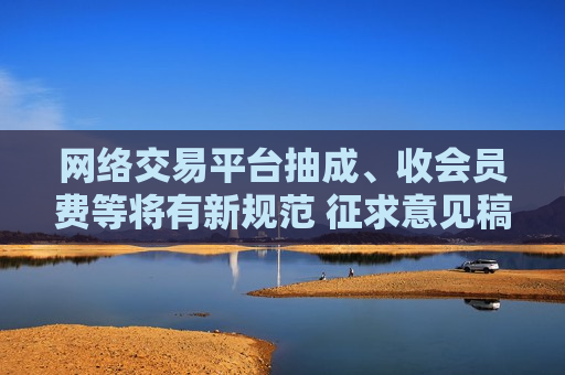 网络交易平台抽成、收会员费等将有新规范 征求意见稿公布