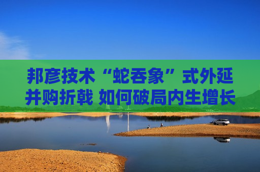 邦彦技术“蛇吞象”式外延并购折戟 如何破局内生增长乏力之困