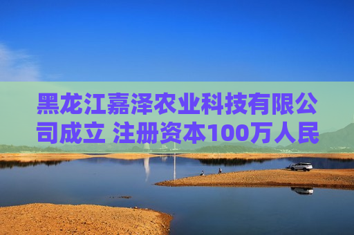 黑龙江嘉泽农业科技有限公司成立 注册资本100万人民币