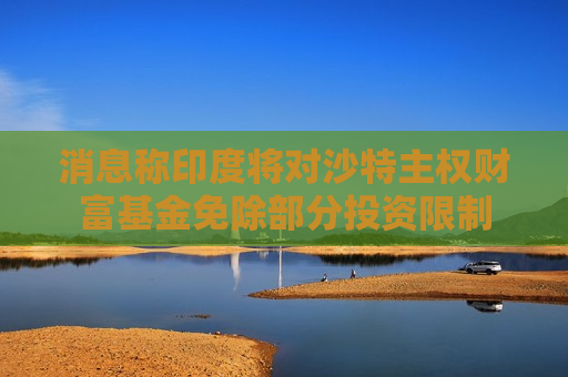 消息称印度将对沙特主权财富基金免除部分投资限制