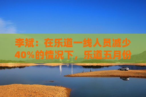 李斌：在乐道一线人员减少40%的情况下，乐道五月份交付量至少会增长40%
