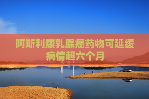 阿斯利康乳腺癌药物可延缓病情超六个月