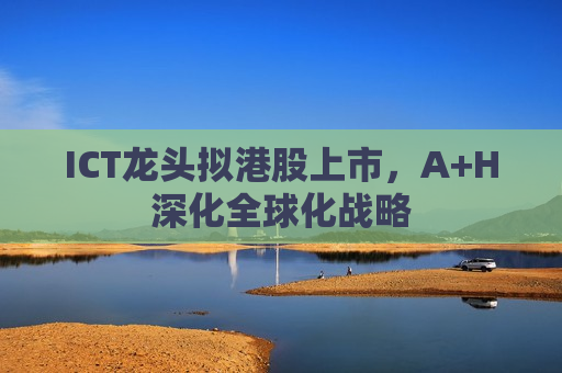 ICT龙头拟港股上市，A+H深化全球化战略