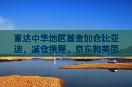 富达中华地区基金加仓比亚迪，减仓携程、京东和美团