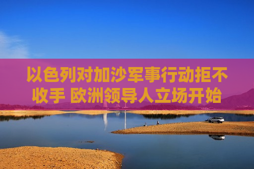 以色列对加沙军事行动拒不收手 欧洲领导人立场开始转变