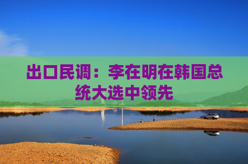 出口民调：李在明在韩国总统大选中领先