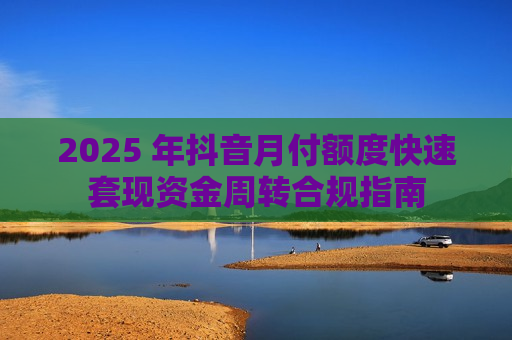 2025 年抖音月付额度快速套现资金周转合规指南