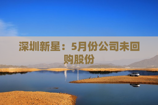 深圳新星：5月份公司未回购股份