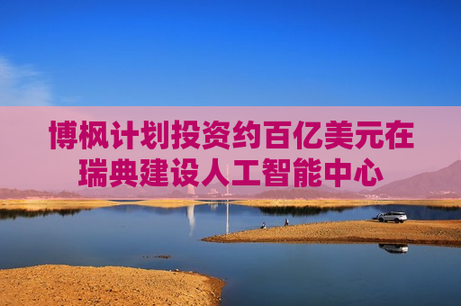 博枫计划投资约百亿美元在瑞典建设人工智能中心