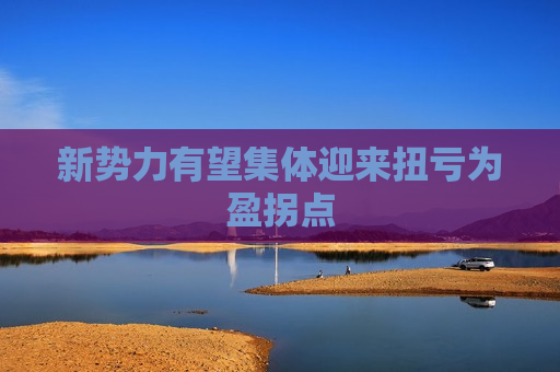 新势力有望集体迎来扭亏为盈拐点