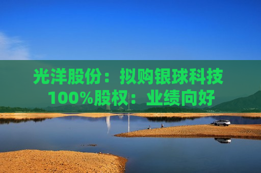 光洋股份：拟购银球科技 100%股权：业绩向好
