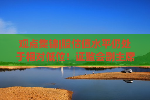 观点集锦|股估值水平仍处于相对低位！证监会副主席李明：投资中国意味着更高的确定性
