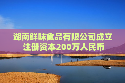 湖南鲜味食品有限公司成立 注册资本200万人民币