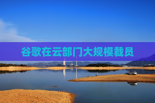 谷歌在云部门大规模裁员