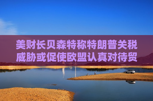 美财长贝森特称特朗普关税威胁或促使欧盟认真对待贸易谈判