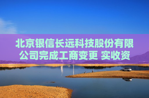 北京银信长远科技股份有限公司完成工商变更 实收资本（金）增至8000万元