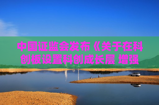 中国证监会发布《关于在科创板设置科创成长层 增强制度包容性适应性的意见》