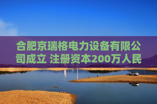 合肥京瑞格电力设备有限公司成立 注册资本200万人民币