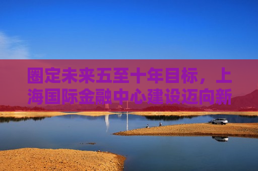 圈定未来五至十年目标，上海国际金融中心建设迈向新阶段