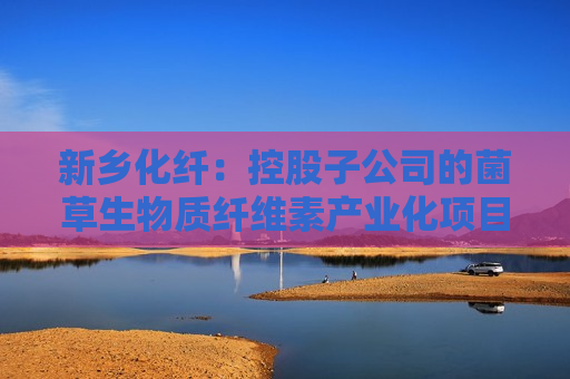 新乡化纤：控股子公司的菌草生物质纤维素产业化项目按照计划顺利推进中