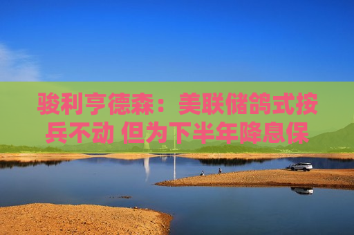 骏利亨德森：美联储鸽式按兵不动 但为下半年降息保持大门敞开