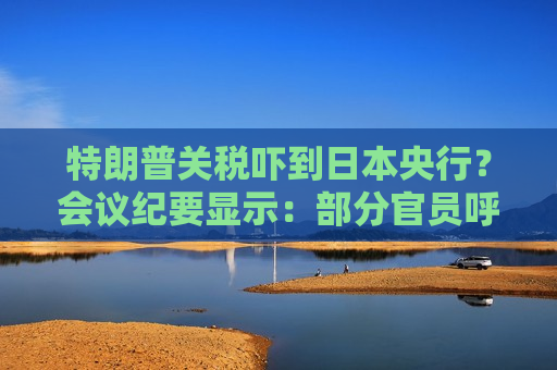 特朗普关税吓到日本央行？会议纪要显示：部分官员呼吁暂停加息