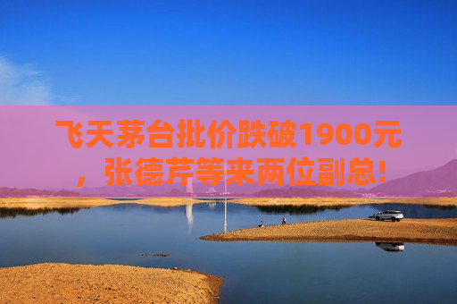 飞天茅台批价跌破1900元，张德芹等来两位副总!