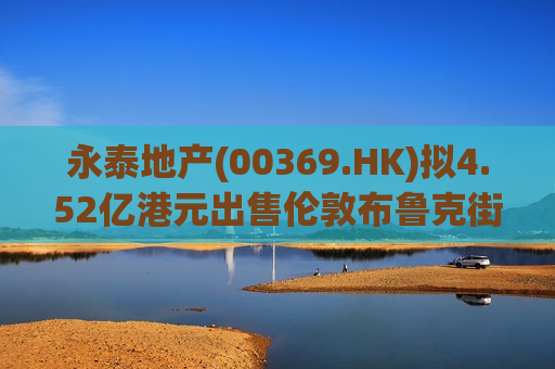 永泰地产(00369.HK)拟4.52亿港元出售伦敦布鲁克街物业权益