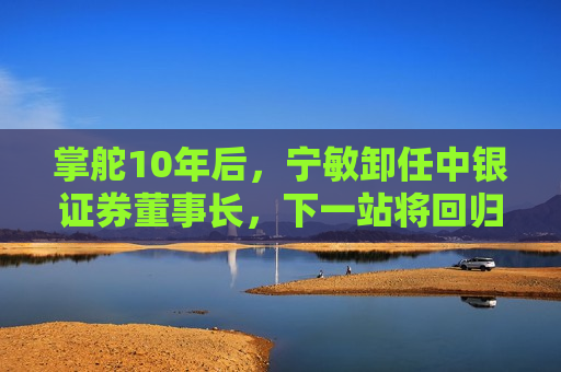 掌舵10年后，宁敏卸任中银证券董事长，下一站将回归中国银行