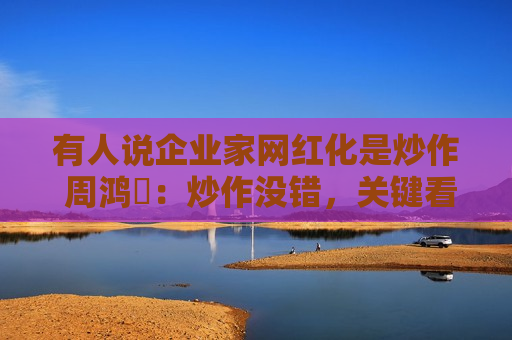 有人说企业家网红化是炒作 周鸿祎：炒作没错，关键看效果