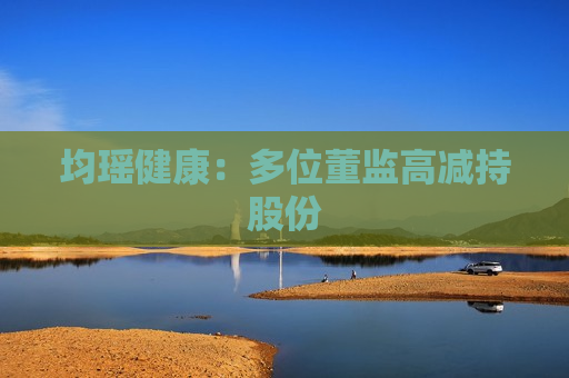 均瑶健康：多位董监高减持股份