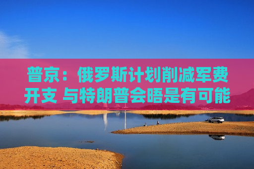 普京：俄罗斯计划削减军费开支 与特朗普会晤是有可能的