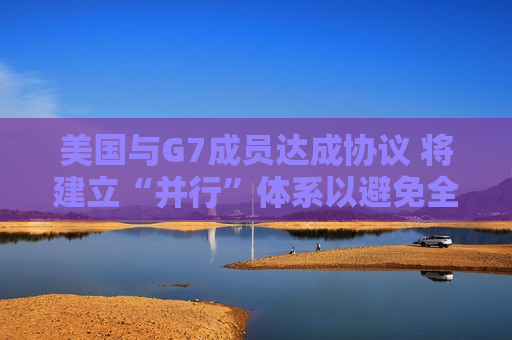 美国与G7成员达成协议 将建立“并行”体系以避免全球税收战