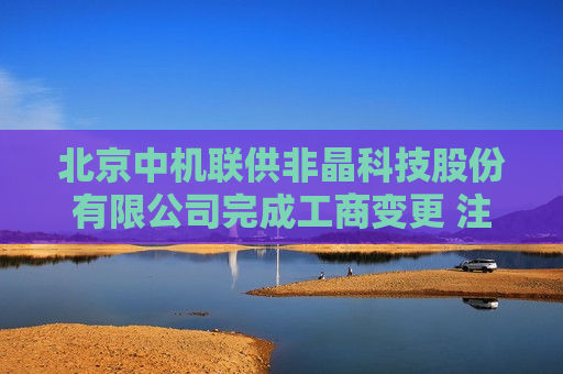 北京中机联供非晶科技股份有限公司完成工商变更 注册资本增至5700万元