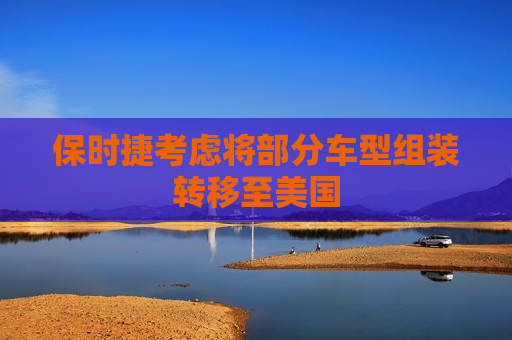 保时捷考虑将部分车型组装转移至美国
