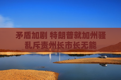 矛盾加剧 特朗普就加州骚乱斥责州长市长无能